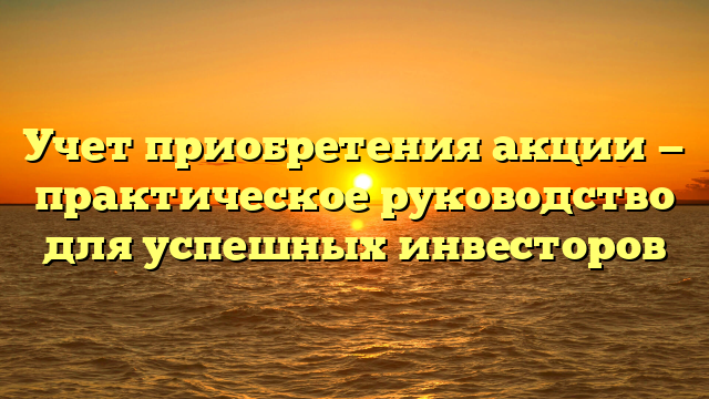 Учет приобретения акции — практическое руководство для успешных инвесторов