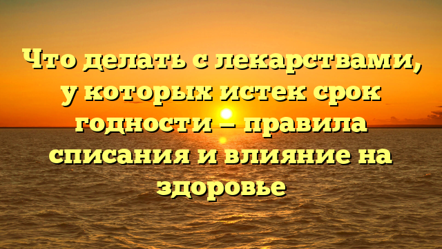 Что делать с лекарствами, у которых истек срок годности — правила списания и влияние на здоровье