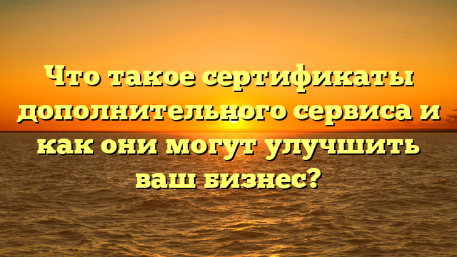 Что такое сертификаты дополнительного сервиса и как они могут улучшить ваш бизнес?