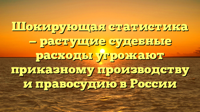Шокирующая статистика — растущие судебные расходы угрожают приказному производству и правосудию в России