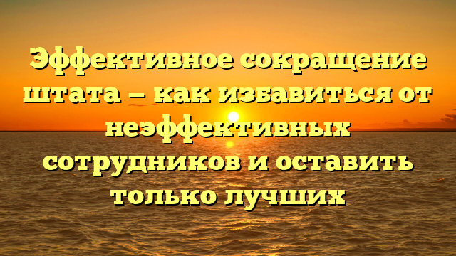 Эффективное сокращение штата — как избавиться от неэффективных сотрудников и оставить только лучших