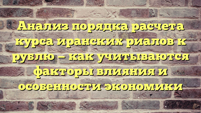 Анализ порядка расчета курса иранских риалов к рублю — как учитываются факторы влияния и особенности экономики