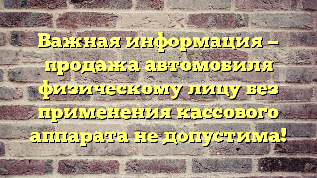 Важная информация — продажа автомобиля физическому лицу без применения кассового аппарата не допустима!