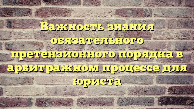 Важность знания обязательного претензионного порядка в арбитражном процессе для юриста