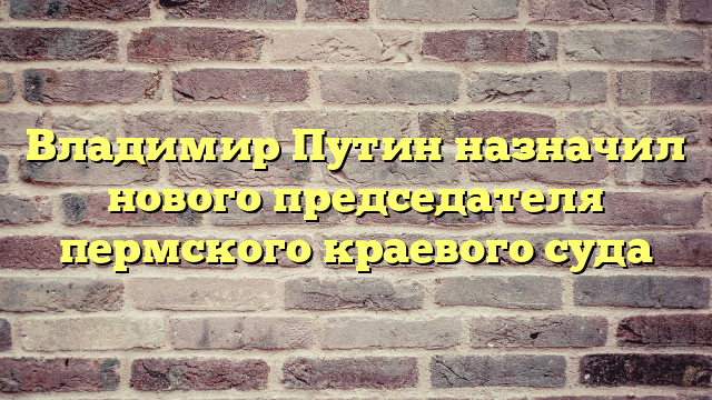 Владимир Путин назначил нового председателя пермского краевого суда