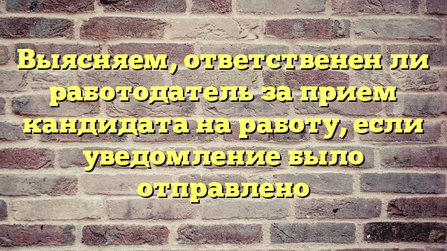 Выясняем, ответственен ли работодатель за прием кандидата на работу, если уведомление было отправлено