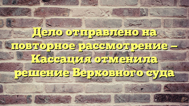 Дело отправлено на повторное рассмотрение — Кассация отменила решение Верховного суда