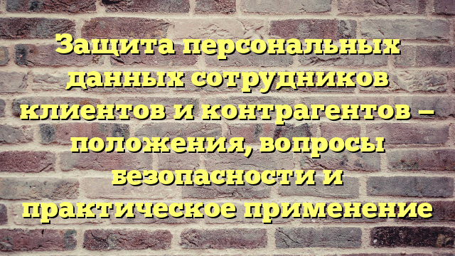 Защита персональных данных сотрудников клиентов и контрагентов — положения, вопросы безопасности и практическое применение