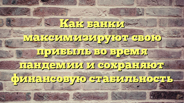 Как банки максимизируют свою прибыль во время пандемии и сохраняют финансовую стабильность