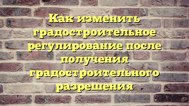 Как изменить градостроительное регулирование после получения градостроительного разрешения