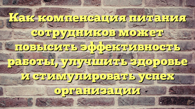 Как компенсация питания сотрудников может повысить эффективность работы, улучшить здоровье и стимулировать успех организации