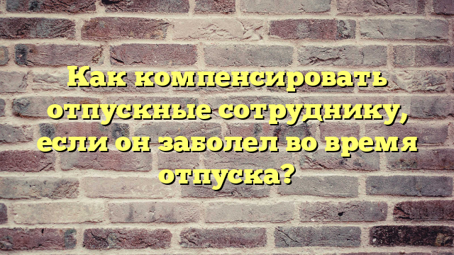 Как компенсировать отпускные сотруднику, если он заболел во время отпуска?