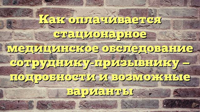 Как оплачивается стационарное медицинское обследование сотруднику-призывнику — подробности и возможные варианты