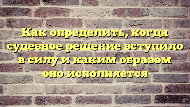 Как определить, когда судебное решение вступило в силу и каким образом оно исполняется