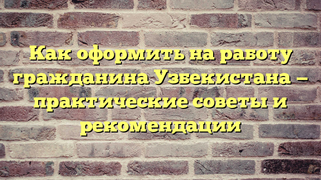 Как оформить на работу гражданина Узбекистана — практические советы и рекомендации