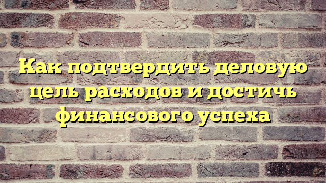 Как подтвердить деловую цель расходов и достичь финансового успеха
