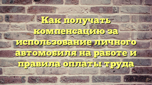 Как получать компенсацию за использование личного автомобиля на работе и правила оплаты труда