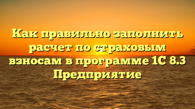 Как правильно заполнить расчет по страховым взносам в программе 1С 8.3 Предприятие