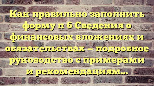 Как правильно заполнить форму п 6 Сведения о финансовых вложениях и обязательствах — подробное руководство с примерами и рекомендациями+