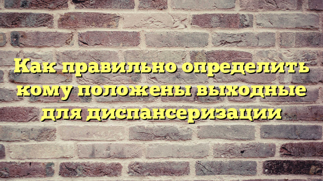 Как правильно определить кому положены выходные для диспансеризации