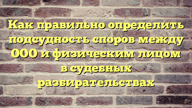 Как правильно определить подсудность споров между ООО и физическим лицом в судебных разбирательствах