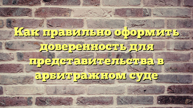 Как правильно оформить доверенность для представительства в арбитражном суде