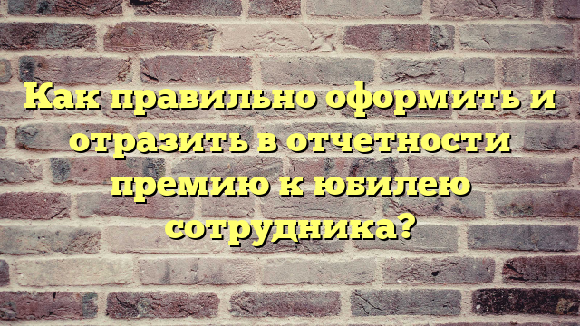 Как правильно оформить и отразить в отчетности премию к юбилею сотрудника?