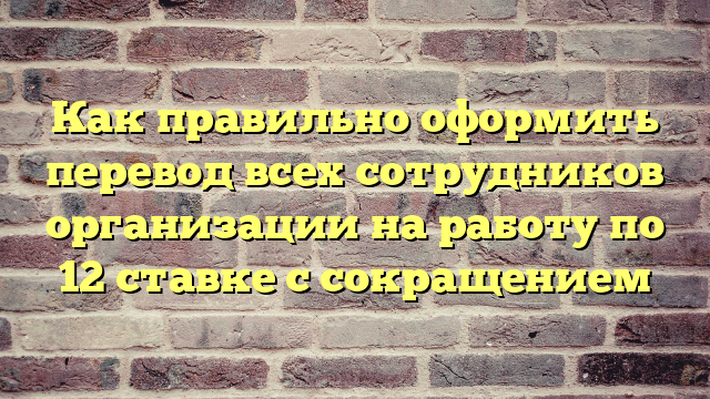 Как правильно оформить перевод всех сотрудников организации на работу по 12 ставке с сокращением