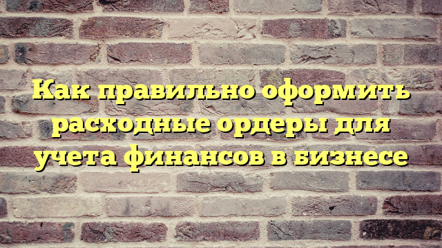 Как правильно оформить расходные ордеры для учета финансов в бизнесе