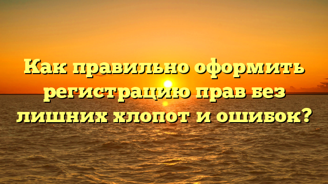 Как правильно оформить регистрацию прав без лишних хлопот и ошибок?