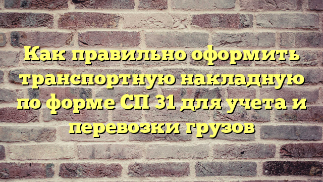 Как правильно оформить транспортную накладную по форме СП 31 для учета и перевозки грузов