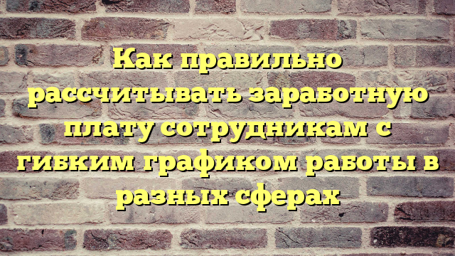 Как правильно рассчитывать заработную плату сотрудникам с гибким графиком работы в разных сферах