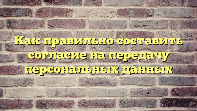 Как правильно составить согласие на передачу персональных данных