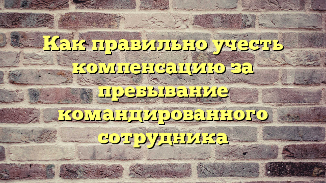 Как правильно учесть компенсацию за пребывание командированного сотрудника