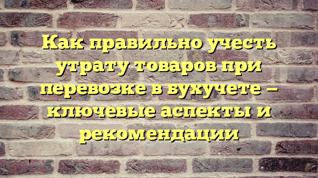 Как правильно учесть утрату товаров при перевозке в бухучете — ключевые аспекты и рекомендации