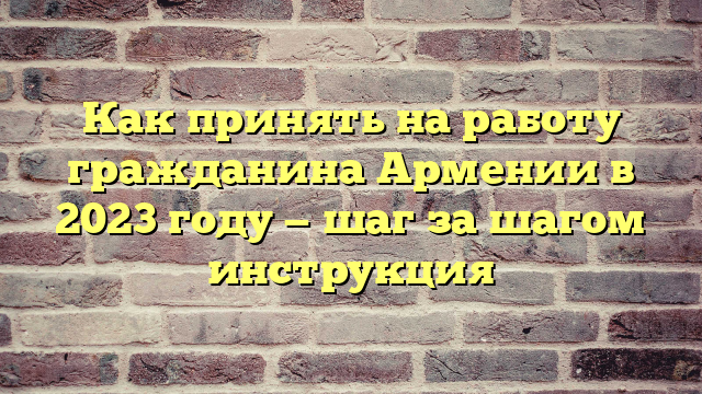 Как принять на работу гражданина Армении в 2023 году — шаг за шагом инструкция