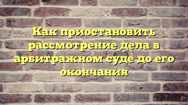 Как приостановить рассмотрение дела в арбитражном суде до его окончания