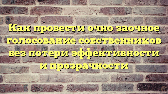 Как провести очно заочное голосование собственников без потери эффективности и прозрачности