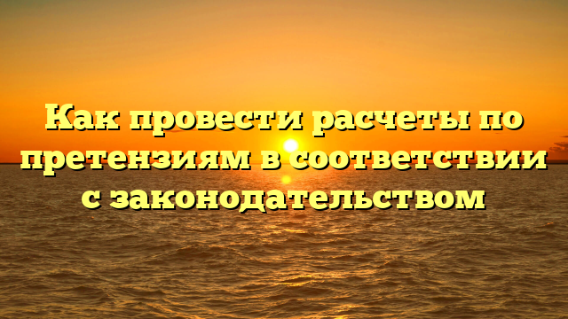 Как провести расчеты по претензиям в соответствии с законодательством