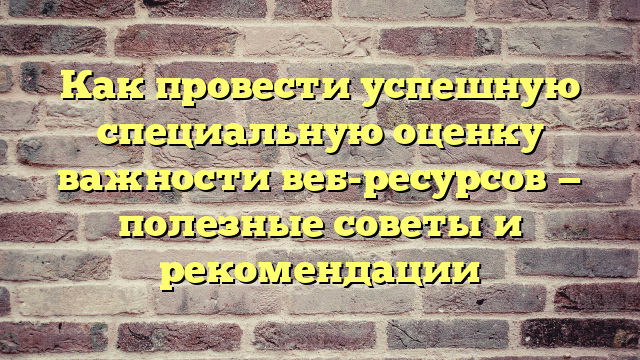 Как провести успешную специальную оценку важности веб-ресурсов — полезные советы и рекомендации