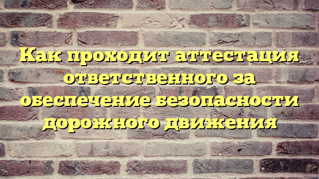 Как проходит аттестация ответственного за обеспечение безопасности дорожного движения