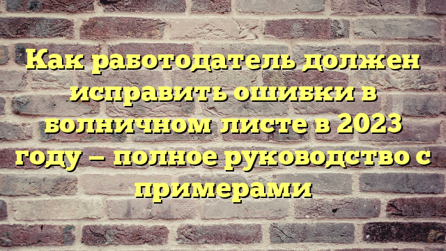 Как работодатель должен исправить ошибки в болничном листе в 2023 году — полное руководство с примерами