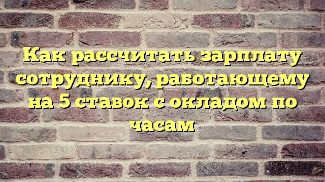 Как рассчитать зарплату сотруднику, работающему на 5 ставок с окладом по часам
