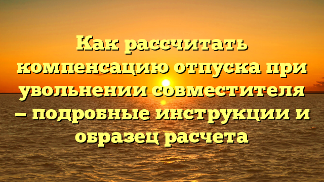 Как рассчитать компенсацию отпуска при увольнении совместителя — подробные инструкции и образец расчета