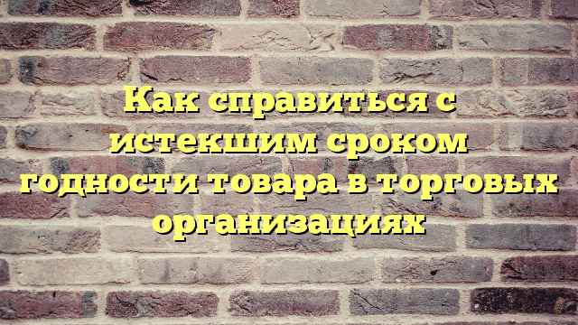 Как справиться с истекшим сроком годности товара в торговых организациях