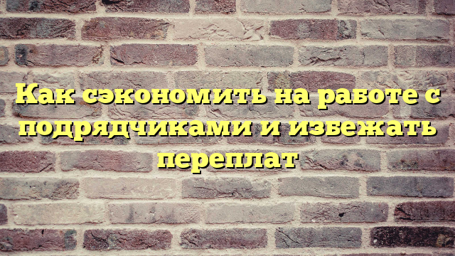 Как сэкономить на работе с подрядчиками и избежать переплат