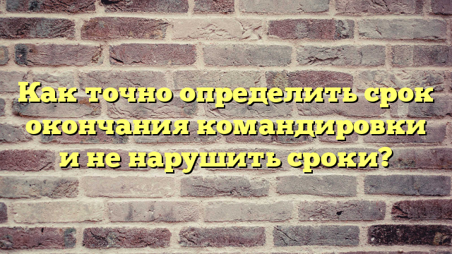 Как точно определить срок окончания командировки и не нарушить сроки?