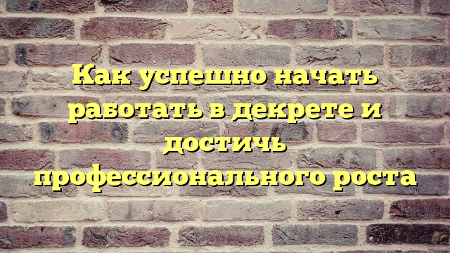 Как успешно начать работать в декрете и достичь профессионального роста