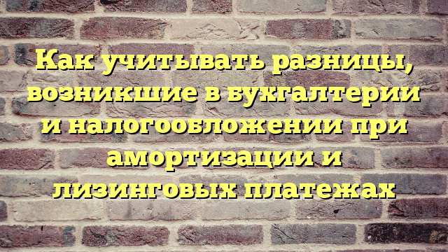 Как учитывать разницы, возникшие в бухгалтерии и налогообложении при амортизации и лизинговых платежах