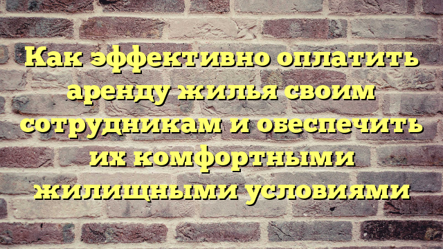 Как эффективно оплатить аренду жилья своим сотрудникам и обеспечить их комфортными жилищными условиями